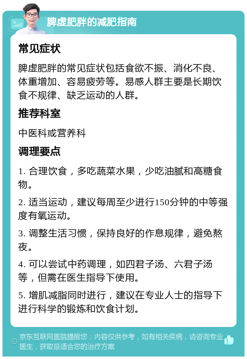 脾虚肥胖的减肥指南 常见症状 脾虚肥胖的常见症状包括食欲不振、消化不良、体重增加、容易疲劳等。易感人群主要是长期饮食不规律、缺乏运动的人群。 推荐科室 中医科或营养科 调理要点 1. 合理饮食，多吃蔬菜水果，少吃油腻和高糖食物。 2. 适当运动，建议每周至少进行150分钟的中等强度有氧运动。 3. 调整生活习惯，保持良好的作息规律，避免熬夜。 4. 可以尝试中药调理，如四君子汤、六君子汤等，但需在医生指导下使用。 5. 增肌减脂同时进行，建议在专业人士的指导下进行科学的锻炼和饮食计划。