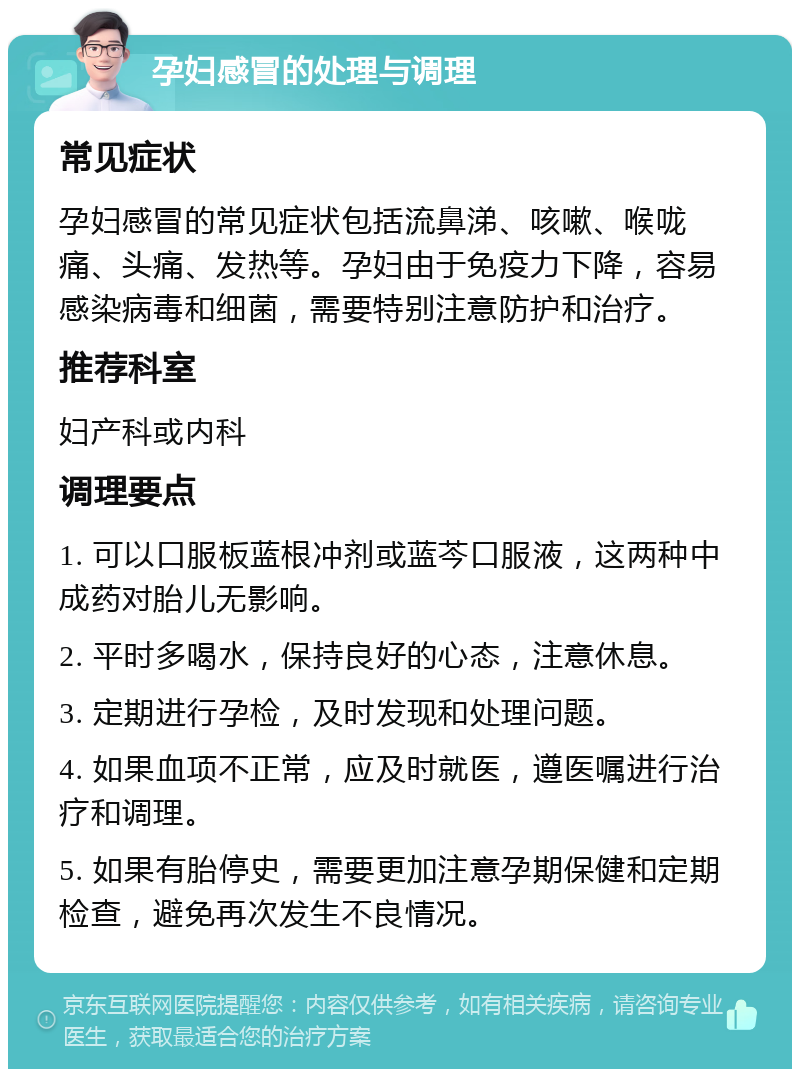 孕妇感冒的处理与调理 常见症状 孕妇感冒的常见症状包括流鼻涕、咳嗽、喉咙痛、头痛、发热等。孕妇由于免疫力下降，容易感染病毒和细菌，需要特别注意防护和治疗。 推荐科室 妇产科或内科 调理要点 1. 可以口服板蓝根冲剂或蓝芩口服液，这两种中成药对胎儿无影响。 2. 平时多喝水，保持良好的心态，注意休息。 3. 定期进行孕检，及时发现和处理问题。 4. 如果血项不正常，应及时就医，遵医嘱进行治疗和调理。 5. 如果有胎停史，需要更加注意孕期保健和定期检查，避免再次发生不良情况。