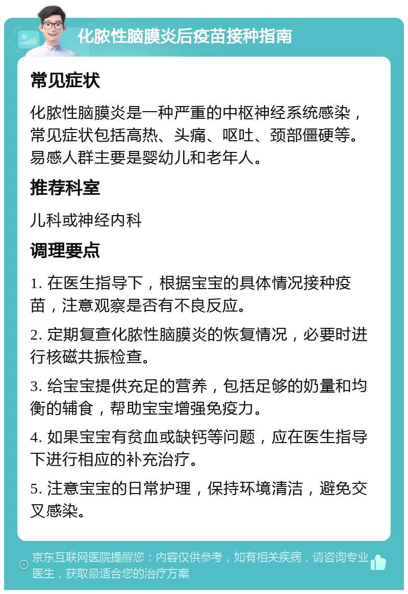 化脓性脑膜炎后疫苗接种指南 常见症状 化脓性脑膜炎是一种严重的中枢神经系统感染，常见症状包括高热、头痛、呕吐、颈部僵硬等。易感人群主要是婴幼儿和老年人。 推荐科室 儿科或神经内科 调理要点 1. 在医生指导下，根据宝宝的具体情况接种疫苗，注意观察是否有不良反应。 2. 定期复查化脓性脑膜炎的恢复情况，必要时进行核磁共振检查。 3. 给宝宝提供充足的营养，包括足够的奶量和均衡的辅食，帮助宝宝增强免疫力。 4. 如果宝宝有贫血或缺钙等问题，应在医生指导下进行相应的补充治疗。 5. 注意宝宝的日常护理，保持环境清洁，避免交叉感染。