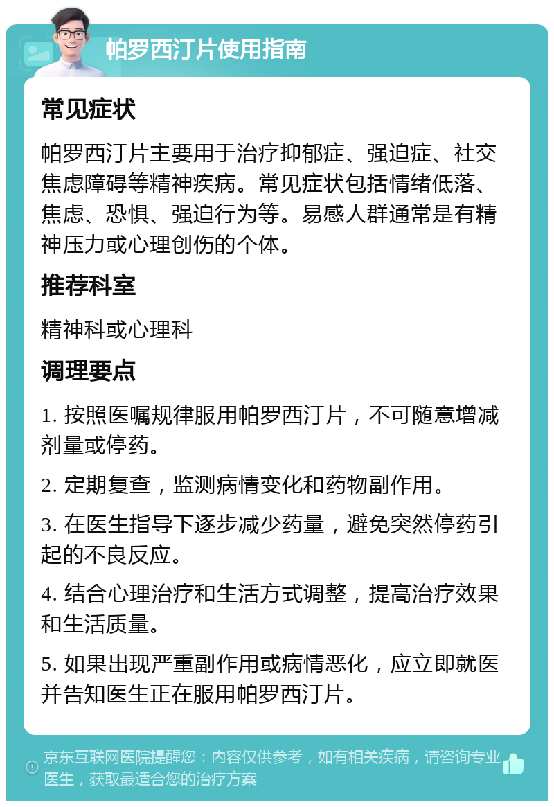 帕罗西汀片使用指南 常见症状 帕罗西汀片主要用于治疗抑郁症、强迫症、社交焦虑障碍等精神疾病。常见症状包括情绪低落、焦虑、恐惧、强迫行为等。易感人群通常是有精神压力或心理创伤的个体。 推荐科室 精神科或心理科 调理要点 1. 按照医嘱规律服用帕罗西汀片，不可随意增减剂量或停药。 2. 定期复查，监测病情变化和药物副作用。 3. 在医生指导下逐步减少药量，避免突然停药引起的不良反应。 4. 结合心理治疗和生活方式调整，提高治疗效果和生活质量。 5. 如果出现严重副作用或病情恶化，应立即就医并告知医生正在服用帕罗西汀片。