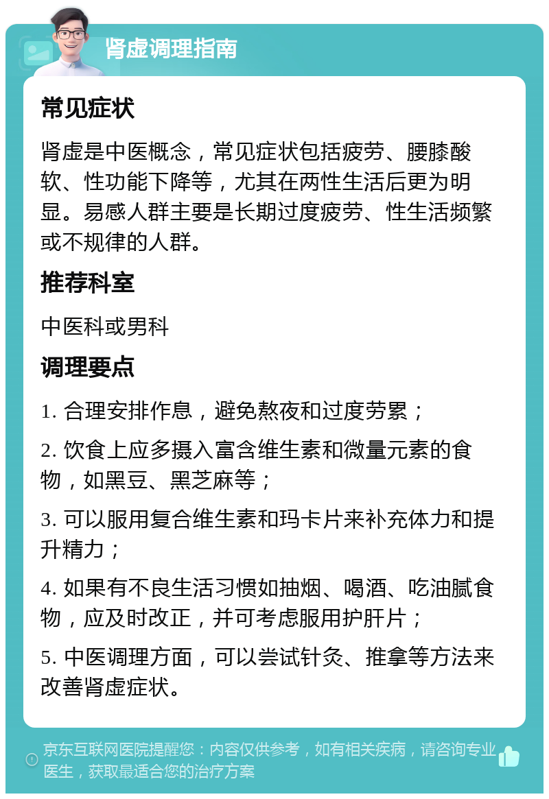 肾虚调理指南 常见症状 肾虚是中医概念，常见症状包括疲劳、腰膝酸软、性功能下降等，尤其在两性生活后更为明显。易感人群主要是长期过度疲劳、性生活频繁或不规律的人群。 推荐科室 中医科或男科 调理要点 1. 合理安排作息，避免熬夜和过度劳累； 2. 饮食上应多摄入富含维生素和微量元素的食物，如黑豆、黑芝麻等； 3. 可以服用复合维生素和玛卡片来补充体力和提升精力； 4. 如果有不良生活习惯如抽烟、喝酒、吃油腻食物，应及时改正，并可考虑服用护肝片； 5. 中医调理方面，可以尝试针灸、推拿等方法来改善肾虚症状。