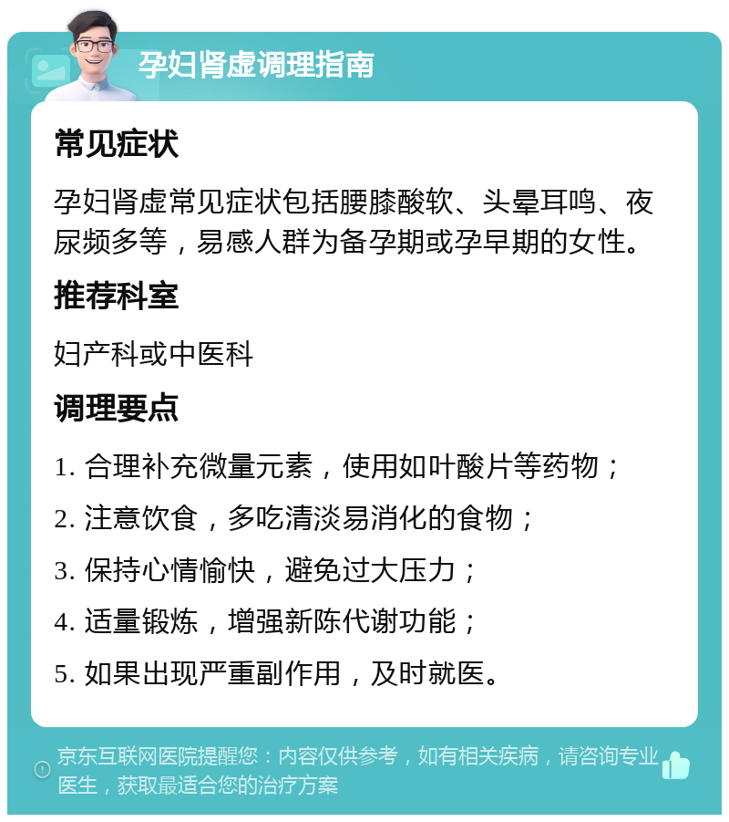 孕妇肾虚调理指南 常见症状 孕妇肾虚常见症状包括腰膝酸软、头晕耳鸣、夜尿频多等，易感人群为备孕期或孕早期的女性。 推荐科室 妇产科或中医科 调理要点 1. 合理补充微量元素，使用如叶酸片等药物； 2. 注意饮食，多吃清淡易消化的食物； 3. 保持心情愉快，避免过大压力； 4. 适量锻炼，增强新陈代谢功能； 5. 如果出现严重副作用，及时就医。