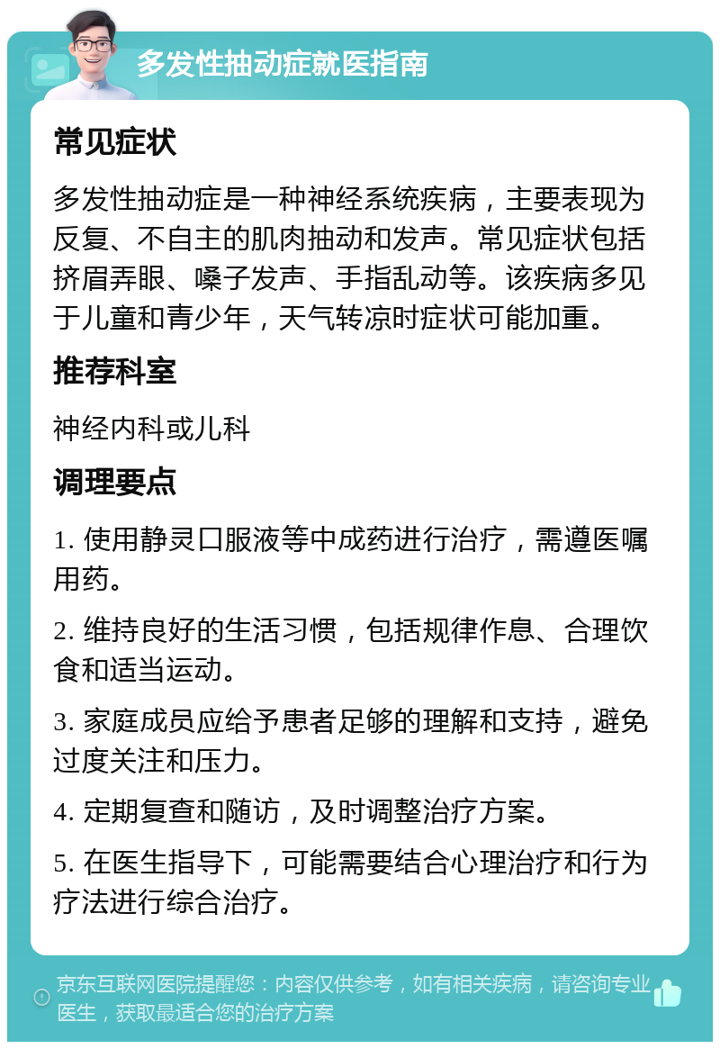 多发性抽动症就医指南 常见症状 多发性抽动症是一种神经系统疾病，主要表现为反复、不自主的肌肉抽动和发声。常见症状包括挤眉弄眼、嗓子发声、手指乱动等。该疾病多见于儿童和青少年，天气转凉时症状可能加重。 推荐科室 神经内科或儿科 调理要点 1. 使用静灵口服液等中成药进行治疗，需遵医嘱用药。 2. 维持良好的生活习惯，包括规律作息、合理饮食和适当运动。 3. 家庭成员应给予患者足够的理解和支持，避免过度关注和压力。 4. 定期复查和随访，及时调整治疗方案。 5. 在医生指导下，可能需要结合心理治疗和行为疗法进行综合治疗。