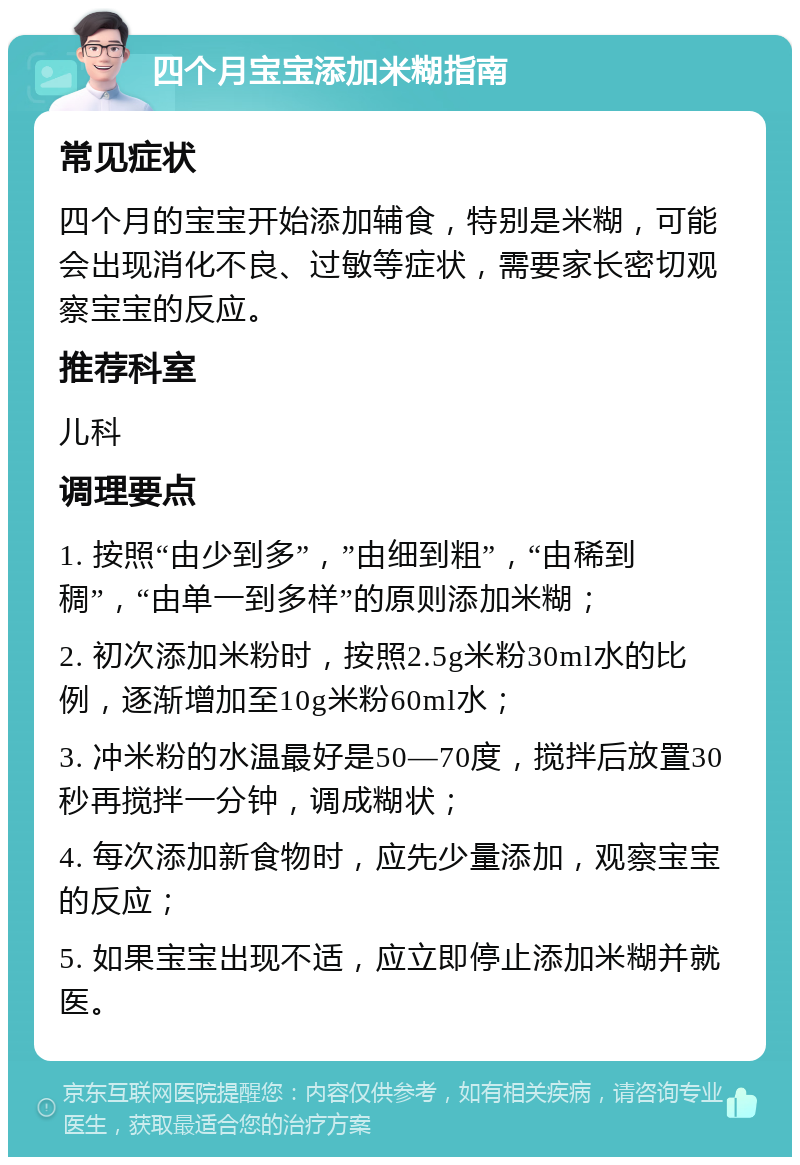 四个月宝宝添加米糊指南 常见症状 四个月的宝宝开始添加辅食，特别是米糊，可能会出现消化不良、过敏等症状，需要家长密切观察宝宝的反应。 推荐科室 儿科 调理要点 1. 按照“由少到多”，”由细到粗”，“由稀到稠”，“由单一到多样”的原则添加米糊； 2. 初次添加米粉时，按照2.5g米粉30ml水的比例，逐渐增加至10g米粉60ml水； 3. 冲米粉的水温最好是50—70度，搅拌后放置30秒再搅拌一分钟，调成糊状； 4. 每次添加新食物时，应先少量添加，观察宝宝的反应； 5. 如果宝宝出现不适，应立即停止添加米糊并就医。