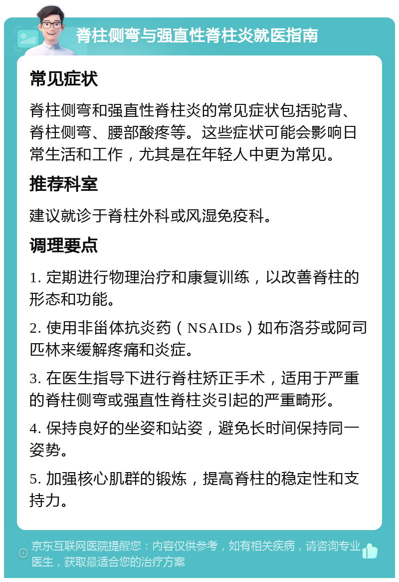 脊柱侧弯与强直性脊柱炎就医指南 常见症状 脊柱侧弯和强直性脊柱炎的常见症状包括驼背、脊柱侧弯、腰部酸疼等。这些症状可能会影响日常生活和工作，尤其是在年轻人中更为常见。 推荐科室 建议就诊于脊柱外科或风湿免疫科。 调理要点 1. 定期进行物理治疗和康复训练，以改善脊柱的形态和功能。 2. 使用非甾体抗炎药（NSAIDs）如布洛芬或阿司匹林来缓解疼痛和炎症。 3. 在医生指导下进行脊柱矫正手术，适用于严重的脊柱侧弯或强直性脊柱炎引起的严重畸形。 4. 保持良好的坐姿和站姿，避免长时间保持同一姿势。 5. 加强核心肌群的锻炼，提高脊柱的稳定性和支持力。