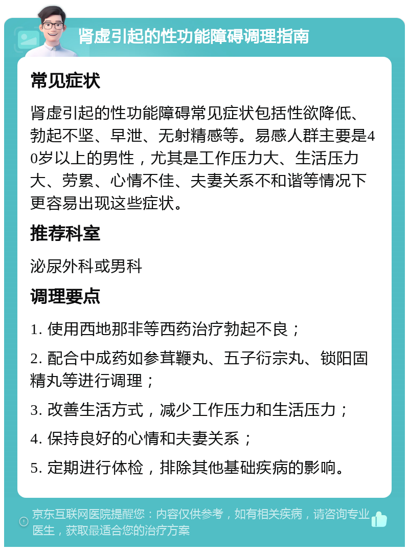 肾虚引起的性功能障碍调理指南 常见症状 肾虚引起的性功能障碍常见症状包括性欲降低、勃起不坚、早泄、无射精感等。易感人群主要是40岁以上的男性，尤其是工作压力大、生活压力大、劳累、心情不佳、夫妻关系不和谐等情况下更容易出现这些症状。 推荐科室 泌尿外科或男科 调理要点 1. 使用西地那非等西药治疗勃起不良； 2. 配合中成药如参茸鞭丸、五子衍宗丸、锁阳固精丸等进行调理； 3. 改善生活方式，减少工作压力和生活压力； 4. 保持良好的心情和夫妻关系； 5. 定期进行体检，排除其他基础疾病的影响。