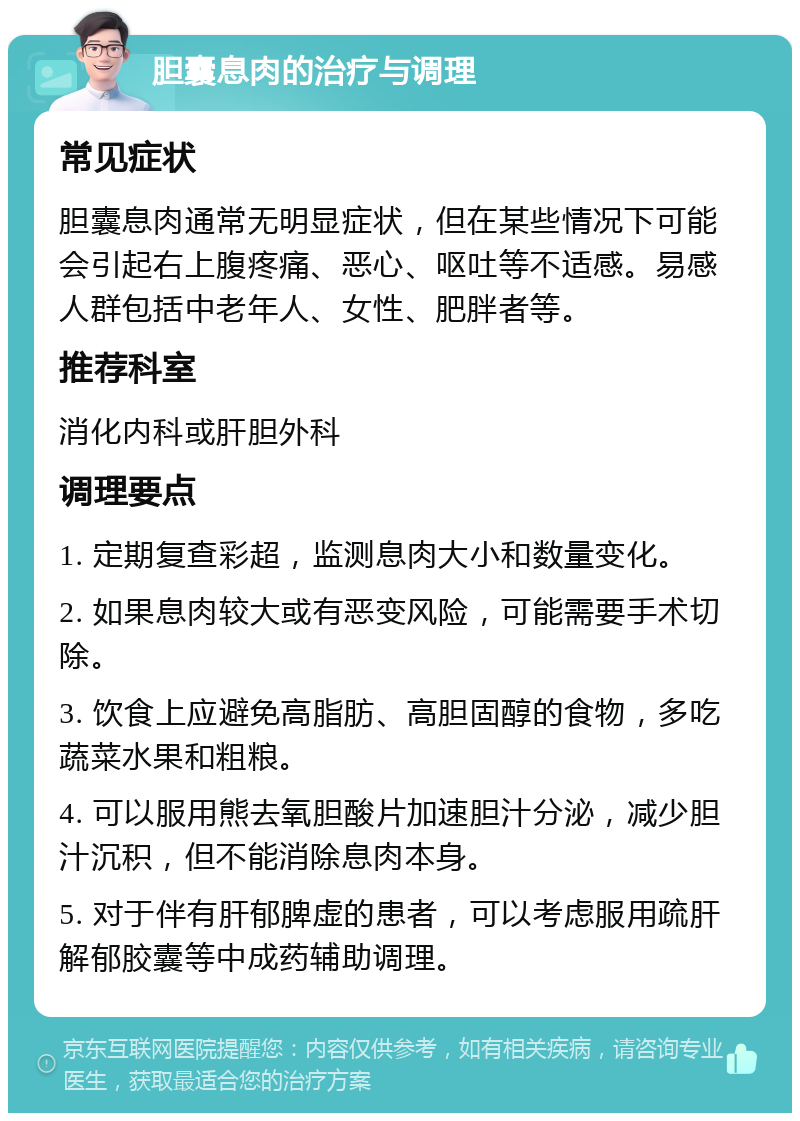 胆囊息肉的治疗与调理 常见症状 胆囊息肉通常无明显症状，但在某些情况下可能会引起右上腹疼痛、恶心、呕吐等不适感。易感人群包括中老年人、女性、肥胖者等。 推荐科室 消化内科或肝胆外科 调理要点 1. 定期复查彩超，监测息肉大小和数量变化。 2. 如果息肉较大或有恶变风险，可能需要手术切除。 3. 饮食上应避免高脂肪、高胆固醇的食物，多吃蔬菜水果和粗粮。 4. 可以服用熊去氧胆酸片加速胆汁分泌，减少胆汁沉积，但不能消除息肉本身。 5. 对于伴有肝郁脾虚的患者，可以考虑服用疏肝解郁胶囊等中成药辅助调理。