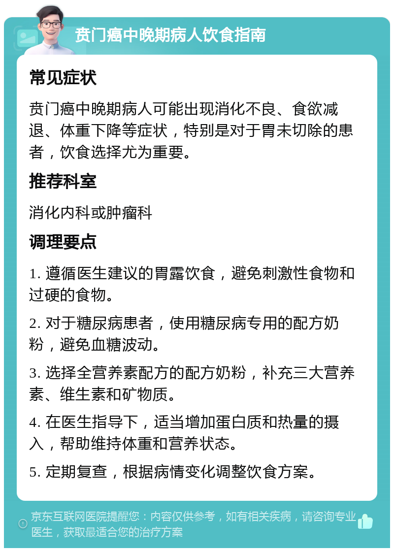 贲门癌中晚期病人饮食指南 常见症状 贲门癌中晚期病人可能出现消化不良、食欲减退、体重下降等症状，特别是对于胃未切除的患者，饮食选择尤为重要。 推荐科室 消化内科或肿瘤科 调理要点 1. 遵循医生建议的胃露饮食，避免刺激性食物和过硬的食物。 2. 对于糖尿病患者，使用糖尿病专用的配方奶粉，避免血糖波动。 3. 选择全营养素配方的配方奶粉，补充三大营养素、维生素和矿物质。 4. 在医生指导下，适当增加蛋白质和热量的摄入，帮助维持体重和营养状态。 5. 定期复查，根据病情变化调整饮食方案。