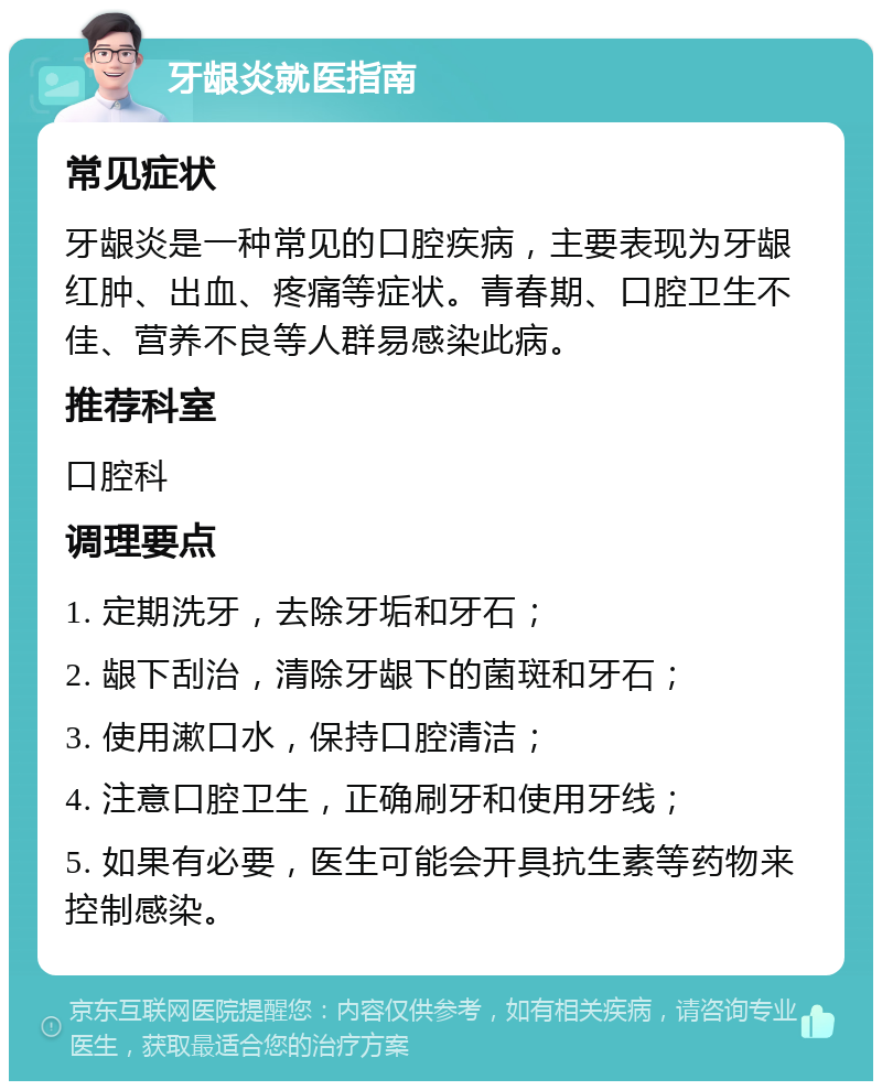 牙龈炎就医指南 常见症状 牙龈炎是一种常见的口腔疾病，主要表现为牙龈红肿、出血、疼痛等症状。青春期、口腔卫生不佳、营养不良等人群易感染此病。 推荐科室 口腔科 调理要点 1. 定期洗牙，去除牙垢和牙石； 2. 龈下刮治，清除牙龈下的菌斑和牙石； 3. 使用漱口水，保持口腔清洁； 4. 注意口腔卫生，正确刷牙和使用牙线； 5. 如果有必要，医生可能会开具抗生素等药物来控制感染。