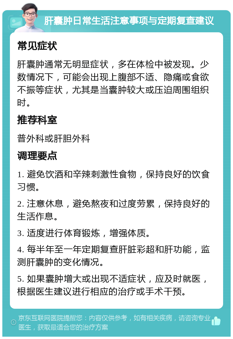 肝囊肿日常生活注意事项与定期复查建议 常见症状 肝囊肿通常无明显症状，多在体检中被发现。少数情况下，可能会出现上腹部不适、隐痛或食欲不振等症状，尤其是当囊肿较大或压迫周围组织时。 推荐科室 普外科或肝胆外科 调理要点 1. 避免饮酒和辛辣刺激性食物，保持良好的饮食习惯。 2. 注意休息，避免熬夜和过度劳累，保持良好的生活作息。 3. 适度进行体育锻炼，增强体质。 4. 每半年至一年定期复查肝脏彩超和肝功能，监测肝囊肿的变化情况。 5. 如果囊肿增大或出现不适症状，应及时就医，根据医生建议进行相应的治疗或手术干预。