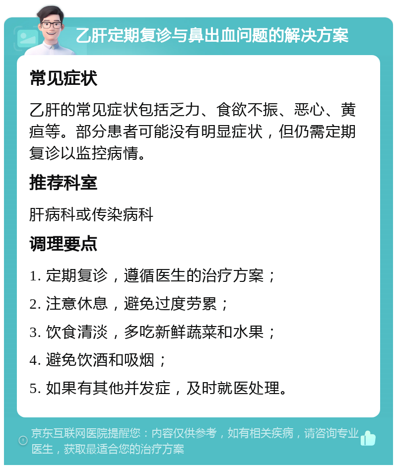 乙肝定期复诊与鼻出血问题的解决方案 常见症状 乙肝的常见症状包括乏力、食欲不振、恶心、黄疸等。部分患者可能没有明显症状，但仍需定期复诊以监控病情。 推荐科室 肝病科或传染病科 调理要点 1. 定期复诊，遵循医生的治疗方案； 2. 注意休息，避免过度劳累； 3. 饮食清淡，多吃新鲜蔬菜和水果； 4. 避免饮酒和吸烟； 5. 如果有其他并发症，及时就医处理。