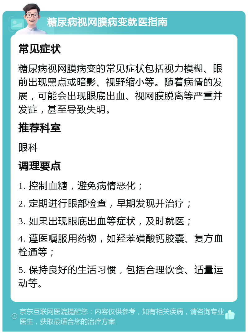 糖尿病视网膜病变就医指南 常见症状 糖尿病视网膜病变的常见症状包括视力模糊、眼前出现黑点或暗影、视野缩小等。随着病情的发展，可能会出现眼底出血、视网膜脱离等严重并发症，甚至导致失明。 推荐科室 眼科 调理要点 1. 控制血糖，避免病情恶化； 2. 定期进行眼部检查，早期发现并治疗； 3. 如果出现眼底出血等症状，及时就医； 4. 遵医嘱服用药物，如羟苯磺酸钙胶囊、复方血栓通等； 5. 保持良好的生活习惯，包括合理饮食、适量运动等。