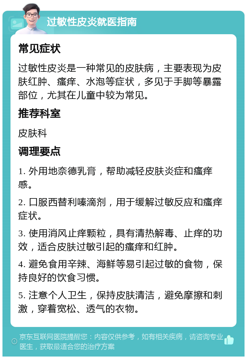 过敏性皮炎就医指南 常见症状 过敏性皮炎是一种常见的皮肤病，主要表现为皮肤红肿、瘙痒、水泡等症状，多见于手脚等暴露部位，尤其在儿童中较为常见。 推荐科室 皮肤科 调理要点 1. 外用地奈德乳膏，帮助减轻皮肤炎症和瘙痒感。 2. 口服西替利嗪滴剂，用于缓解过敏反应和瘙痒症状。 3. 使用消风止痒颗粒，具有清热解毒、止痒的功效，适合皮肤过敏引起的瘙痒和红肿。 4. 避免食用辛辣、海鲜等易引起过敏的食物，保持良好的饮食习惯。 5. 注意个人卫生，保持皮肤清洁，避免摩擦和刺激，穿着宽松、透气的衣物。