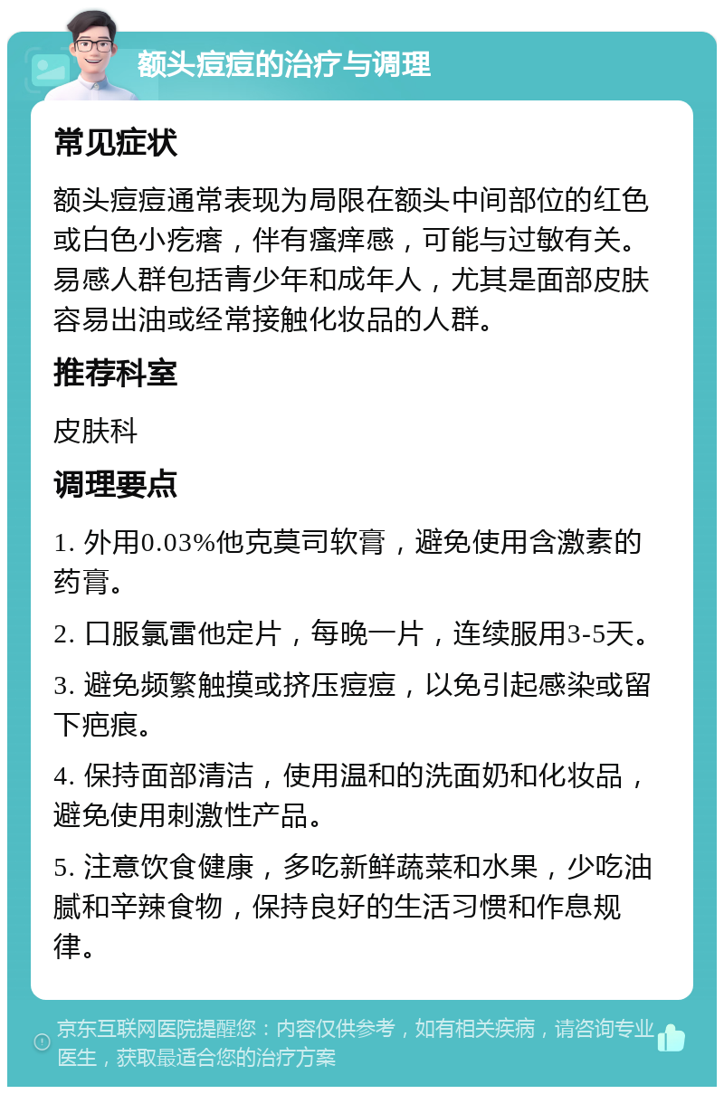 额头痘痘的治疗与调理 常见症状 额头痘痘通常表现为局限在额头中间部位的红色或白色小疙瘩，伴有瘙痒感，可能与过敏有关。易感人群包括青少年和成年人，尤其是面部皮肤容易出油或经常接触化妆品的人群。 推荐科室 皮肤科 调理要点 1. 外用0.03%他克莫司软膏，避免使用含激素的药膏。 2. 口服氯雷他定片，每晚一片，连续服用3-5天。 3. 避免频繁触摸或挤压痘痘，以免引起感染或留下疤痕。 4. 保持面部清洁，使用温和的洗面奶和化妆品，避免使用刺激性产品。 5. 注意饮食健康，多吃新鲜蔬菜和水果，少吃油腻和辛辣食物，保持良好的生活习惯和作息规律。