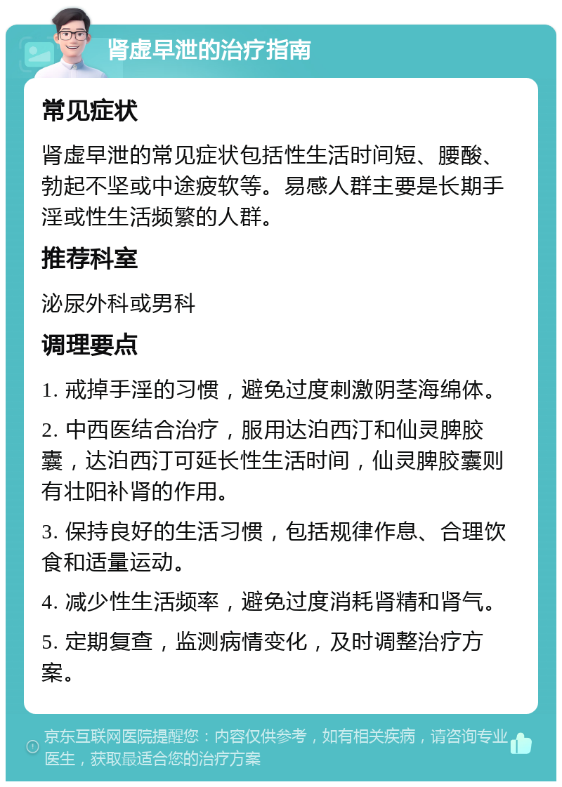 肾虚早泄的治疗指南 常见症状 肾虚早泄的常见症状包括性生活时间短、腰酸、勃起不坚或中途疲软等。易感人群主要是长期手淫或性生活频繁的人群。 推荐科室 泌尿外科或男科 调理要点 1. 戒掉手淫的习惯，避免过度刺激阴茎海绵体。 2. 中西医结合治疗，服用达泊西汀和仙灵脾胶囊，达泊西汀可延长性生活时间，仙灵脾胶囊则有壮阳补肾的作用。 3. 保持良好的生活习惯，包括规律作息、合理饮食和适量运动。 4. 减少性生活频率，避免过度消耗肾精和肾气。 5. 定期复查，监测病情变化，及时调整治疗方案。