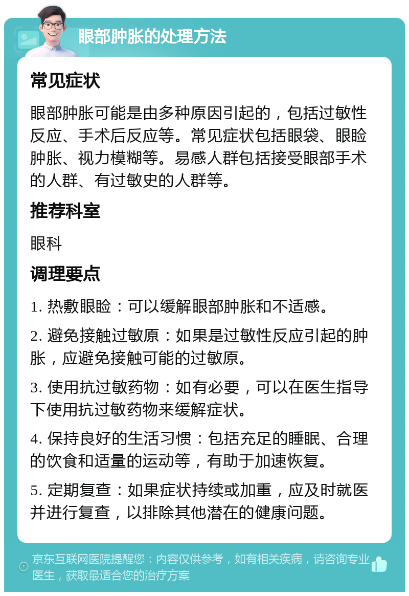 眼部肿胀的处理方法 常见症状 眼部肿胀可能是由多种原因引起的，包括过敏性反应、手术后反应等。常见症状包括眼袋、眼睑肿胀、视力模糊等。易感人群包括接受眼部手术的人群、有过敏史的人群等。 推荐科室 眼科 调理要点 1. 热敷眼睑：可以缓解眼部肿胀和不适感。 2. 避免接触过敏原：如果是过敏性反应引起的肿胀，应避免接触可能的过敏原。 3. 使用抗过敏药物：如有必要，可以在医生指导下使用抗过敏药物来缓解症状。 4. 保持良好的生活习惯：包括充足的睡眠、合理的饮食和适量的运动等，有助于加速恢复。 5. 定期复查：如果症状持续或加重，应及时就医并进行复查，以排除其他潜在的健康问题。