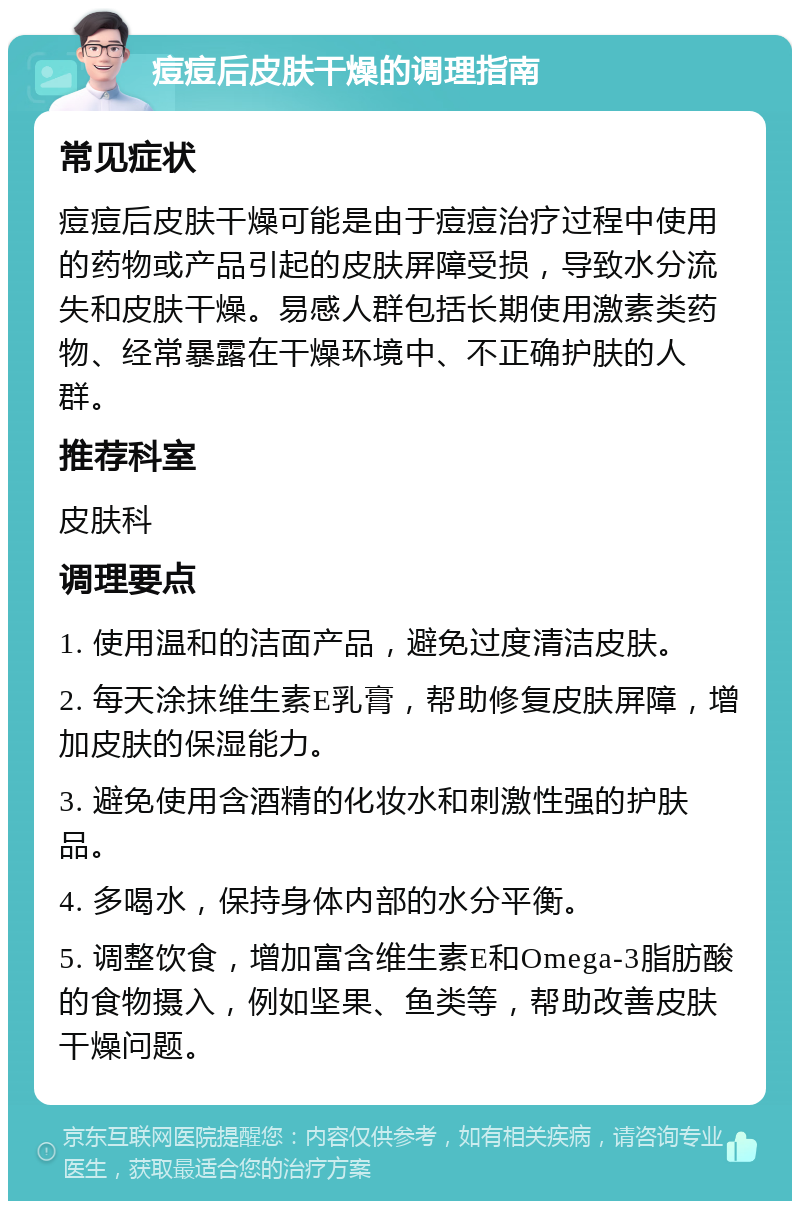 痘痘后皮肤干燥的调理指南 常见症状 痘痘后皮肤干燥可能是由于痘痘治疗过程中使用的药物或产品引起的皮肤屏障受损，导致水分流失和皮肤干燥。易感人群包括长期使用激素类药物、经常暴露在干燥环境中、不正确护肤的人群。 推荐科室 皮肤科 调理要点 1. 使用温和的洁面产品，避免过度清洁皮肤。 2. 每天涂抹维生素E乳膏，帮助修复皮肤屏障，增加皮肤的保湿能力。 3. 避免使用含酒精的化妆水和刺激性强的护肤品。 4. 多喝水，保持身体内部的水分平衡。 5. 调整饮食，增加富含维生素E和Omega-3脂肪酸的食物摄入，例如坚果、鱼类等，帮助改善皮肤干燥问题。