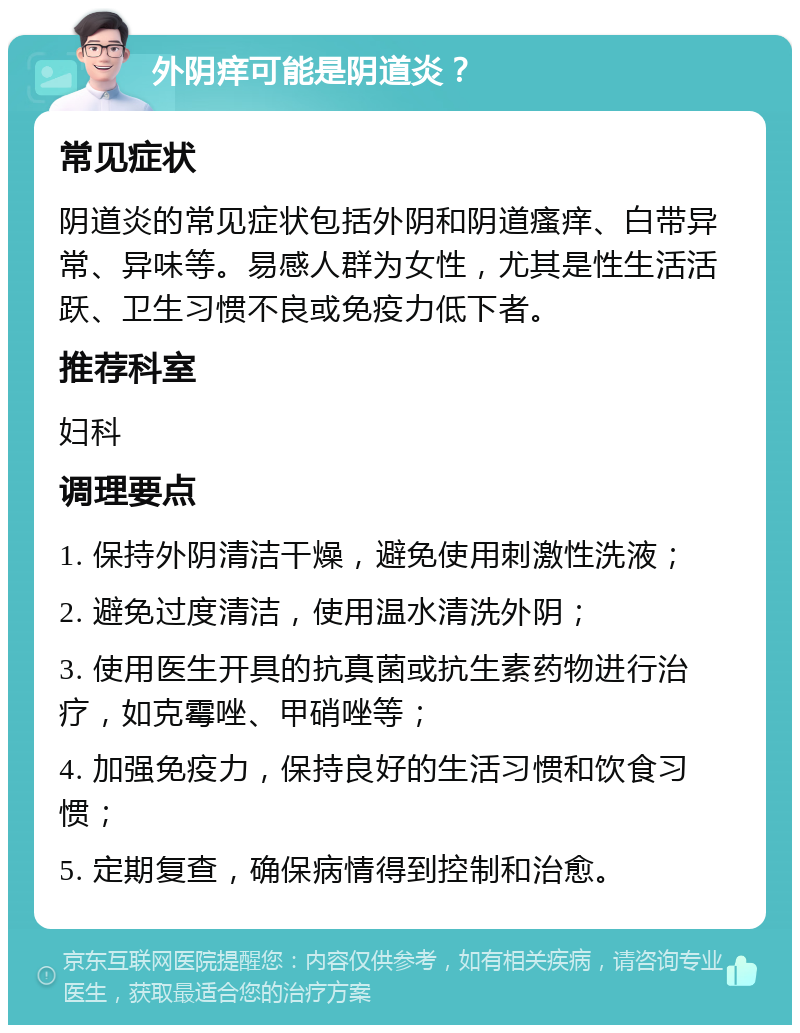 外阴痒可能是阴道炎？ 常见症状 阴道炎的常见症状包括外阴和阴道瘙痒、白带异常、异味等。易感人群为女性，尤其是性生活活跃、卫生习惯不良或免疫力低下者。 推荐科室 妇科 调理要点 1. 保持外阴清洁干燥，避免使用刺激性洗液； 2. 避免过度清洁，使用温水清洗外阴； 3. 使用医生开具的抗真菌或抗生素药物进行治疗，如克霉唑、甲硝唑等； 4. 加强免疫力，保持良好的生活习惯和饮食习惯； 5. 定期复查，确保病情得到控制和治愈。