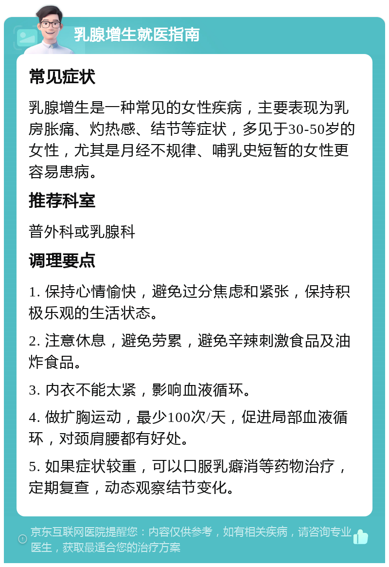 乳腺增生就医指南 常见症状 乳腺增生是一种常见的女性疾病，主要表现为乳房胀痛、灼热感、结节等症状，多见于30-50岁的女性，尤其是月经不规律、哺乳史短暂的女性更容易患病。 推荐科室 普外科或乳腺科 调理要点 1. 保持心情愉快，避免过分焦虑和紧张，保持积极乐观的生活状态。 2. 注意休息，避免劳累，避免辛辣刺激食品及油炸食品。 3. 内衣不能太紧，影响血液循环。 4. 做扩胸运动，最少100次/天，促进局部血液循环，对颈肩腰都有好处。 5. 如果症状较重，可以口服乳癖消等药物治疗，定期复查，动态观察结节变化。