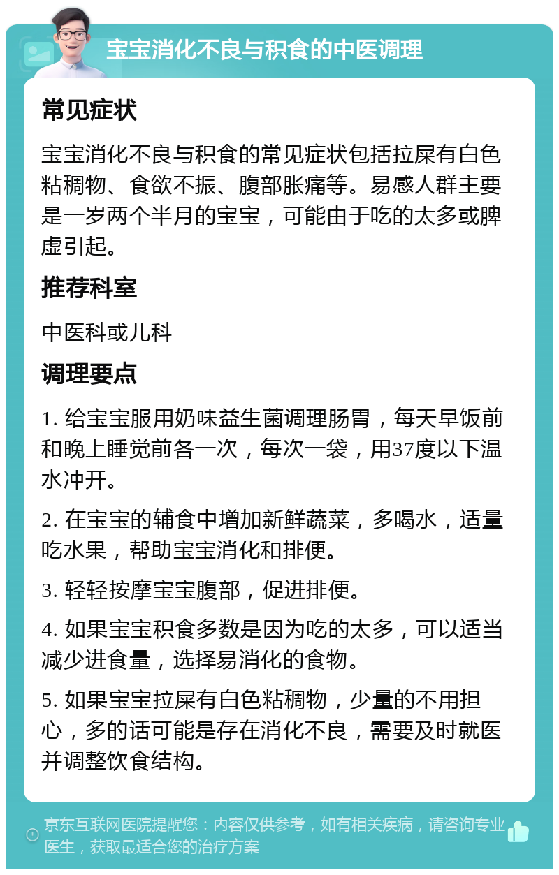 宝宝消化不良与积食的中医调理 常见症状 宝宝消化不良与积食的常见症状包括拉屎有白色粘稠物、食欲不振、腹部胀痛等。易感人群主要是一岁两个半月的宝宝，可能由于吃的太多或脾虚引起。 推荐科室 中医科或儿科 调理要点 1. 给宝宝服用奶味益生菌调理肠胃，每天早饭前和晚上睡觉前各一次，每次一袋，用37度以下温水冲开。 2. 在宝宝的辅食中增加新鲜蔬菜，多喝水，适量吃水果，帮助宝宝消化和排便。 3. 轻轻按摩宝宝腹部，促进排便。 4. 如果宝宝积食多数是因为吃的太多，可以适当减少进食量，选择易消化的食物。 5. 如果宝宝拉屎有白色粘稠物，少量的不用担心，多的话可能是存在消化不良，需要及时就医并调整饮食结构。