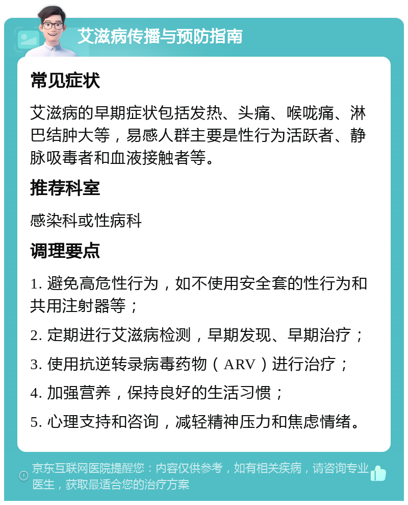 艾滋病传播与预防指南 常见症状 艾滋病的早期症状包括发热、头痛、喉咙痛、淋巴结肿大等，易感人群主要是性行为活跃者、静脉吸毒者和血液接触者等。 推荐科室 感染科或性病科 调理要点 1. 避免高危性行为，如不使用安全套的性行为和共用注射器等； 2. 定期进行艾滋病检测，早期发现、早期治疗； 3. 使用抗逆转录病毒药物（ARV）进行治疗； 4. 加强营养，保持良好的生活习惯； 5. 心理支持和咨询，减轻精神压力和焦虑情绪。