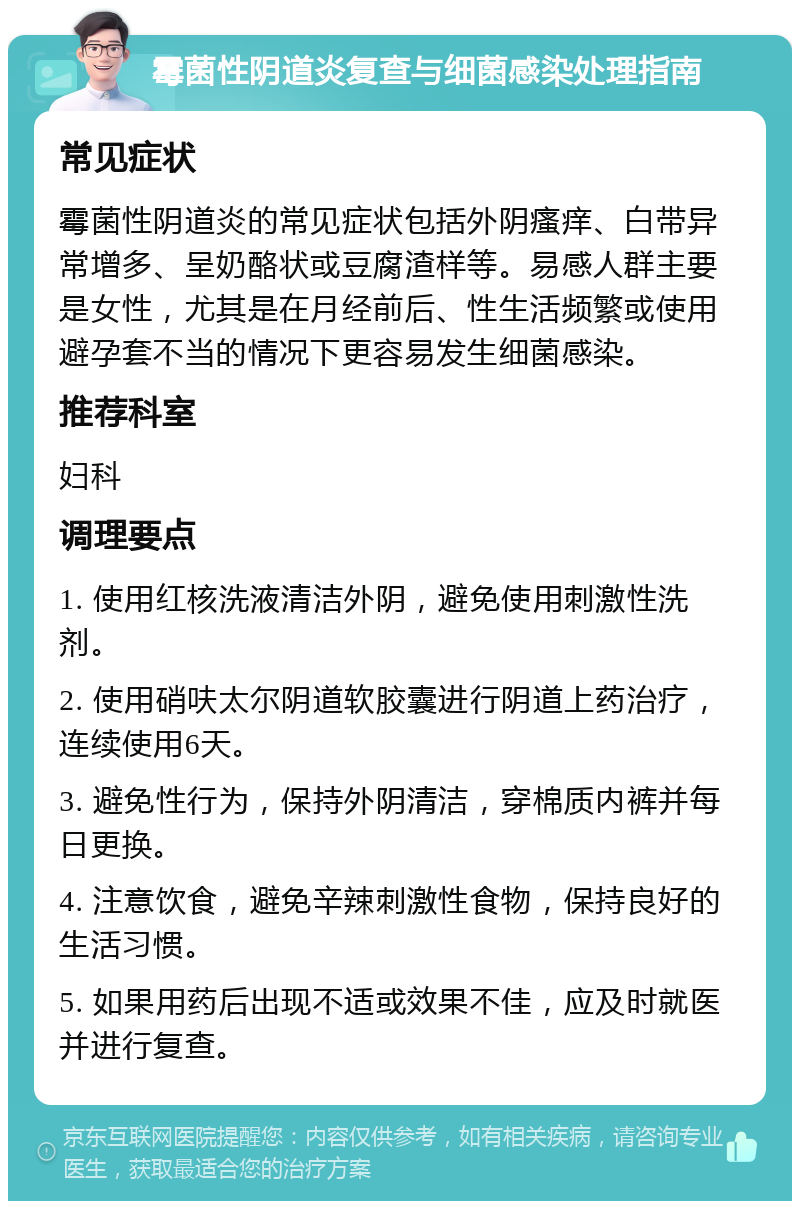 霉菌性阴道炎复查与细菌感染处理指南 常见症状 霉菌性阴道炎的常见症状包括外阴瘙痒、白带异常增多、呈奶酪状或豆腐渣样等。易感人群主要是女性，尤其是在月经前后、性生活频繁或使用避孕套不当的情况下更容易发生细菌感染。 推荐科室 妇科 调理要点 1. 使用红核洗液清洁外阴，避免使用刺激性洗剂。 2. 使用硝呋太尔阴道软胶囊进行阴道上药治疗，连续使用6天。 3. 避免性行为，保持外阴清洁，穿棉质内裤并每日更换。 4. 注意饮食，避免辛辣刺激性食物，保持良好的生活习惯。 5. 如果用药后出现不适或效果不佳，应及时就医并进行复查。