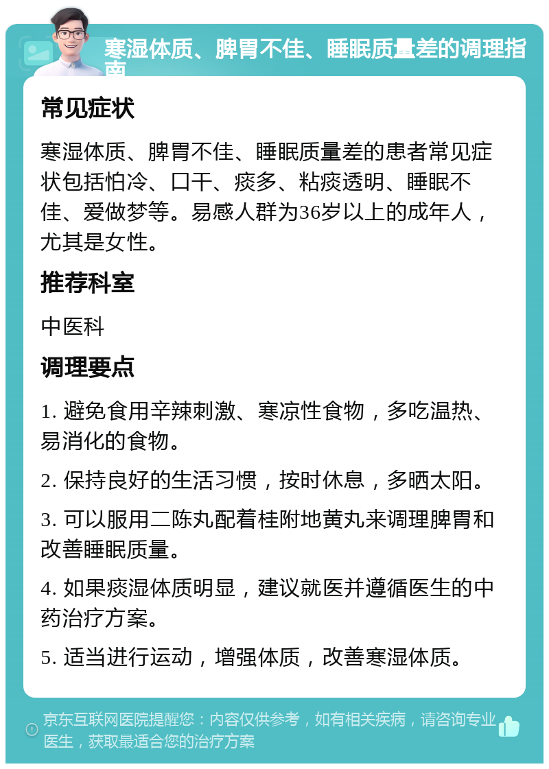 寒湿体质、脾胃不佳、睡眠质量差的调理指南 常见症状 寒湿体质、脾胃不佳、睡眠质量差的患者常见症状包括怕冷、口干、痰多、粘痰透明、睡眠不佳、爱做梦等。易感人群为36岁以上的成年人，尤其是女性。 推荐科室 中医科 调理要点 1. 避免食用辛辣刺激、寒凉性食物，多吃温热、易消化的食物。 2. 保持良好的生活习惯，按时休息，多晒太阳。 3. 可以服用二陈丸配着桂附地黄丸来调理脾胃和改善睡眠质量。 4. 如果痰湿体质明显，建议就医并遵循医生的中药治疗方案。 5. 适当进行运动，增强体质，改善寒湿体质。