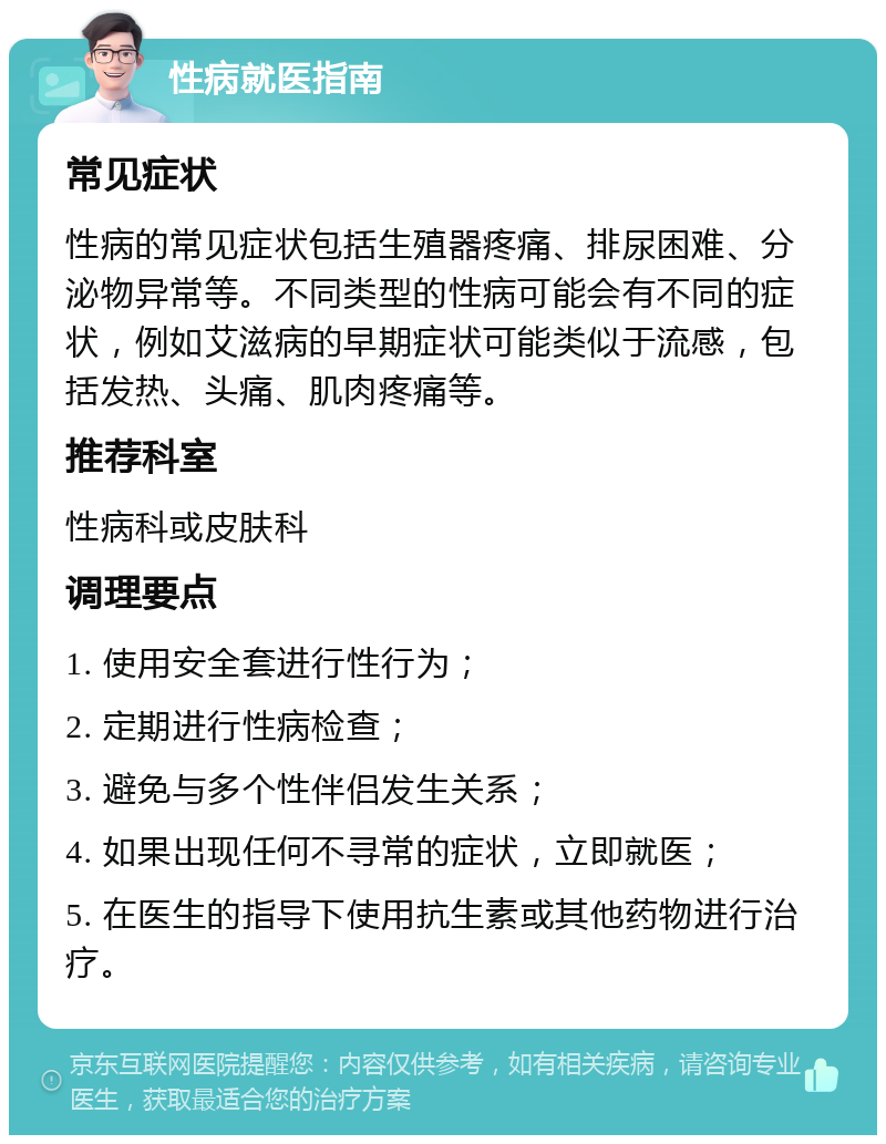 性病就医指南 常见症状 性病的常见症状包括生殖器疼痛、排尿困难、分泌物异常等。不同类型的性病可能会有不同的症状，例如艾滋病的早期症状可能类似于流感，包括发热、头痛、肌肉疼痛等。 推荐科室 性病科或皮肤科 调理要点 1. 使用安全套进行性行为； 2. 定期进行性病检查； 3. 避免与多个性伴侣发生关系； 4. 如果出现任何不寻常的症状，立即就医； 5. 在医生的指导下使用抗生素或其他药物进行治疗。