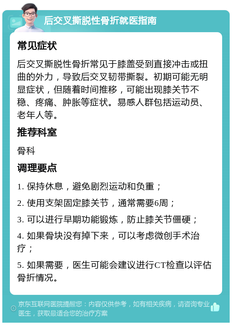 后交叉撕脱性骨折就医指南 常见症状 后交叉撕脱性骨折常见于膝盖受到直接冲击或扭曲的外力，导致后交叉韧带撕裂。初期可能无明显症状，但随着时间推移，可能出现膝关节不稳、疼痛、肿胀等症状。易感人群包括运动员、老年人等。 推荐科室 骨科 调理要点 1. 保持休息，避免剧烈运动和负重； 2. 使用支架固定膝关节，通常需要6周； 3. 可以进行早期功能锻炼，防止膝关节僵硬； 4. 如果骨块没有掉下来，可以考虑微创手术治疗； 5. 如果需要，医生可能会建议进行CT检查以评估骨折情况。