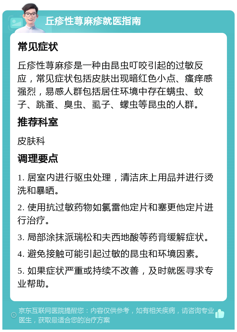 丘疹性荨麻疹就医指南 常见症状 丘疹性荨麻疹是一种由昆虫叮咬引起的过敏反应，常见症状包括皮肤出现暗红色小点、瘙痒感强烈，易感人群包括居住环境中存在螨虫、蚊子、跳蚤、臭虫、虱子、蠓虫等昆虫的人群。 推荐科室 皮肤科 调理要点 1. 居室内进行驱虫处理，清洁床上用品并进行烫洗和暴晒。 2. 使用抗过敏药物如氯雷他定片和塞更他定片进行治疗。 3. 局部涂抹派瑞松和夫西地酸等药膏缓解症状。 4. 避免接触可能引起过敏的昆虫和环境因素。 5. 如果症状严重或持续不改善，及时就医寻求专业帮助。