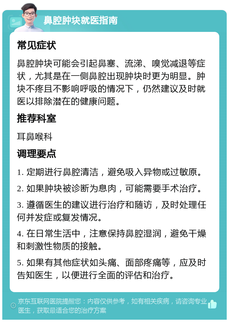 鼻腔肿块就医指南 常见症状 鼻腔肿块可能会引起鼻塞、流涕、嗅觉减退等症状，尤其是在一侧鼻腔出现肿块时更为明显。肿块不疼且不影响呼吸的情况下，仍然建议及时就医以排除潜在的健康问题。 推荐科室 耳鼻喉科 调理要点 1. 定期进行鼻腔清洁，避免吸入异物或过敏原。 2. 如果肿块被诊断为息肉，可能需要手术治疗。 3. 遵循医生的建议进行治疗和随访，及时处理任何并发症或复发情况。 4. 在日常生活中，注意保持鼻腔湿润，避免干燥和刺激性物质的接触。 5. 如果有其他症状如头痛、面部疼痛等，应及时告知医生，以便进行全面的评估和治疗。