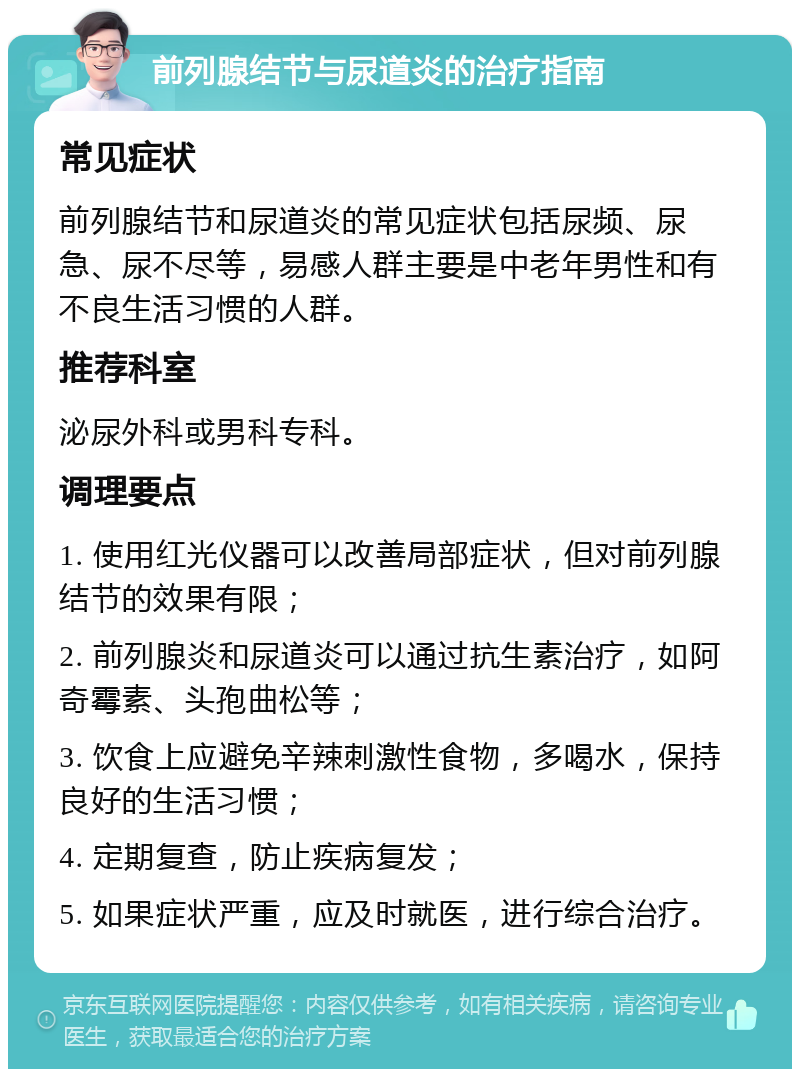 前列腺结节与尿道炎的治疗指南 常见症状 前列腺结节和尿道炎的常见症状包括尿频、尿急、尿不尽等，易感人群主要是中老年男性和有不良生活习惯的人群。 推荐科室 泌尿外科或男科专科。 调理要点 1. 使用红光仪器可以改善局部症状，但对前列腺结节的效果有限； 2. 前列腺炎和尿道炎可以通过抗生素治疗，如阿奇霉素、头孢曲松等； 3. 饮食上应避免辛辣刺激性食物，多喝水，保持良好的生活习惯； 4. 定期复查，防止疾病复发； 5. 如果症状严重，应及时就医，进行综合治疗。