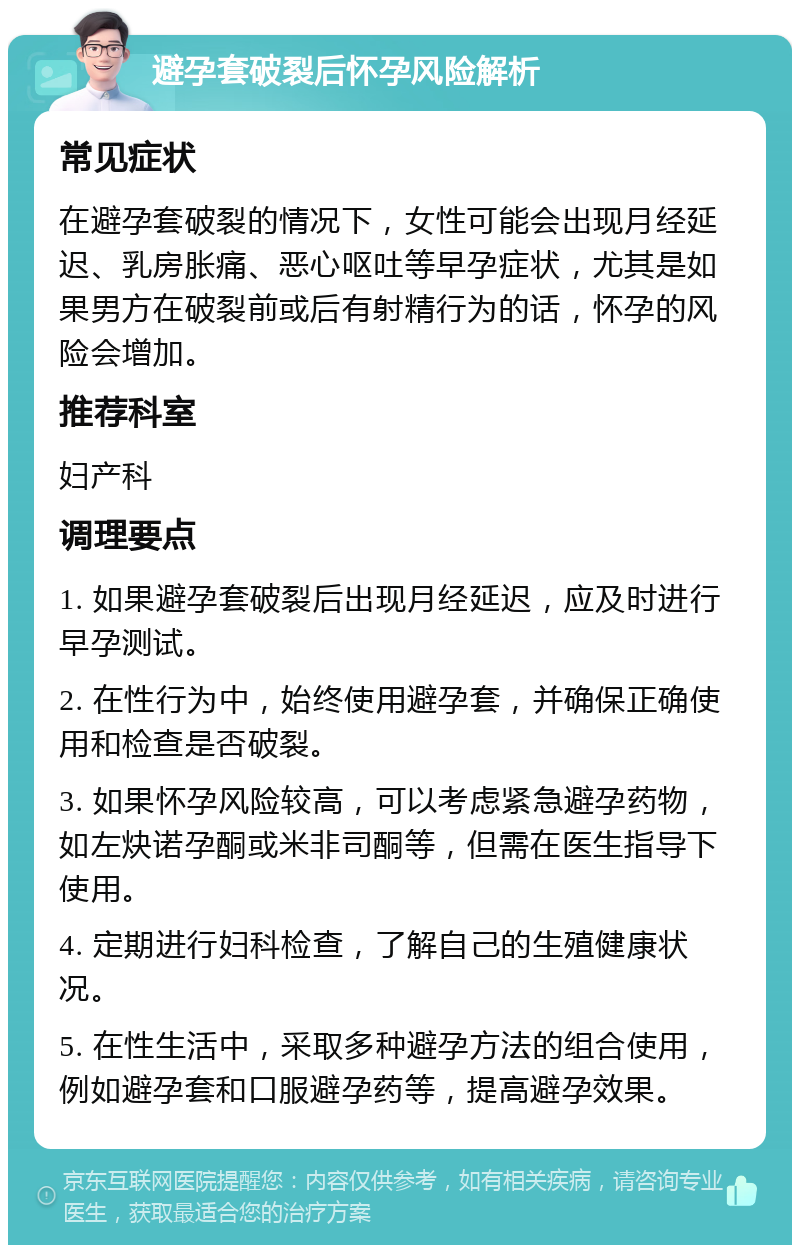 避孕套破裂后怀孕风险解析 常见症状 在避孕套破裂的情况下，女性可能会出现月经延迟、乳房胀痛、恶心呕吐等早孕症状，尤其是如果男方在破裂前或后有射精行为的话，怀孕的风险会增加。 推荐科室 妇产科 调理要点 1. 如果避孕套破裂后出现月经延迟，应及时进行早孕测试。 2. 在性行为中，始终使用避孕套，并确保正确使用和检查是否破裂。 3. 如果怀孕风险较高，可以考虑紧急避孕药物，如左炔诺孕酮或米非司酮等，但需在医生指导下使用。 4. 定期进行妇科检查，了解自己的生殖健康状况。 5. 在性生活中，采取多种避孕方法的组合使用，例如避孕套和口服避孕药等，提高避孕效果。