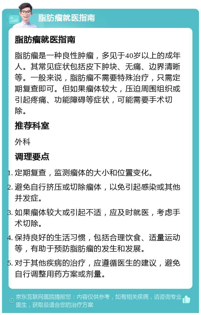 脂肪瘤就医指南 脂肪瘤就医指南 脂肪瘤是一种良性肿瘤，多见于40岁以上的成年人。其常见症状包括皮下肿块、无痛、边界清晰等。一般来说，脂肪瘤不需要特殊治疗，只需定期复查即可。但如果瘤体较大，压迫周围组织或引起疼痛、功能障碍等症状，可能需要手术切除。 推荐科室 外科 调理要点 定期复查，监测瘤体的大小和位置变化。 避免自行挤压或切除瘤体，以免引起感染或其他并发症。 如果瘤体较大或引起不适，应及时就医，考虑手术切除。 保持良好的生活习惯，包括合理饮食、适量运动等，有助于预防脂肪瘤的发生和发展。 对于其他疾病的治疗，应遵循医生的建议，避免自行调整用药方案或剂量。