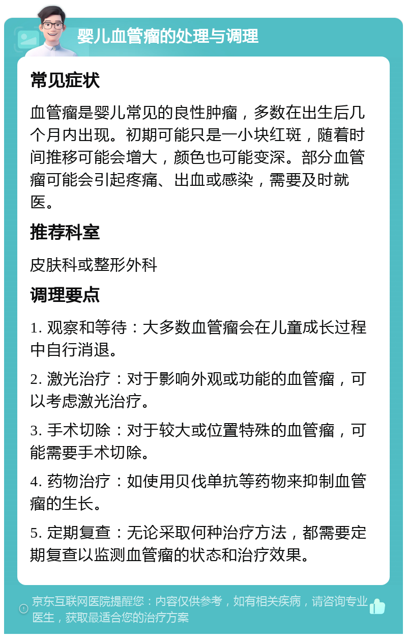 婴儿血管瘤的处理与调理 常见症状 血管瘤是婴儿常见的良性肿瘤，多数在出生后几个月内出现。初期可能只是一小块红斑，随着时间推移可能会增大，颜色也可能变深。部分血管瘤可能会引起疼痛、出血或感染，需要及时就医。 推荐科室 皮肤科或整形外科 调理要点 1. 观察和等待：大多数血管瘤会在儿童成长过程中自行消退。 2. 激光治疗：对于影响外观或功能的血管瘤，可以考虑激光治疗。 3. 手术切除：对于较大或位置特殊的血管瘤，可能需要手术切除。 4. 药物治疗：如使用贝伐单抗等药物来抑制血管瘤的生长。 5. 定期复查：无论采取何种治疗方法，都需要定期复查以监测血管瘤的状态和治疗效果。