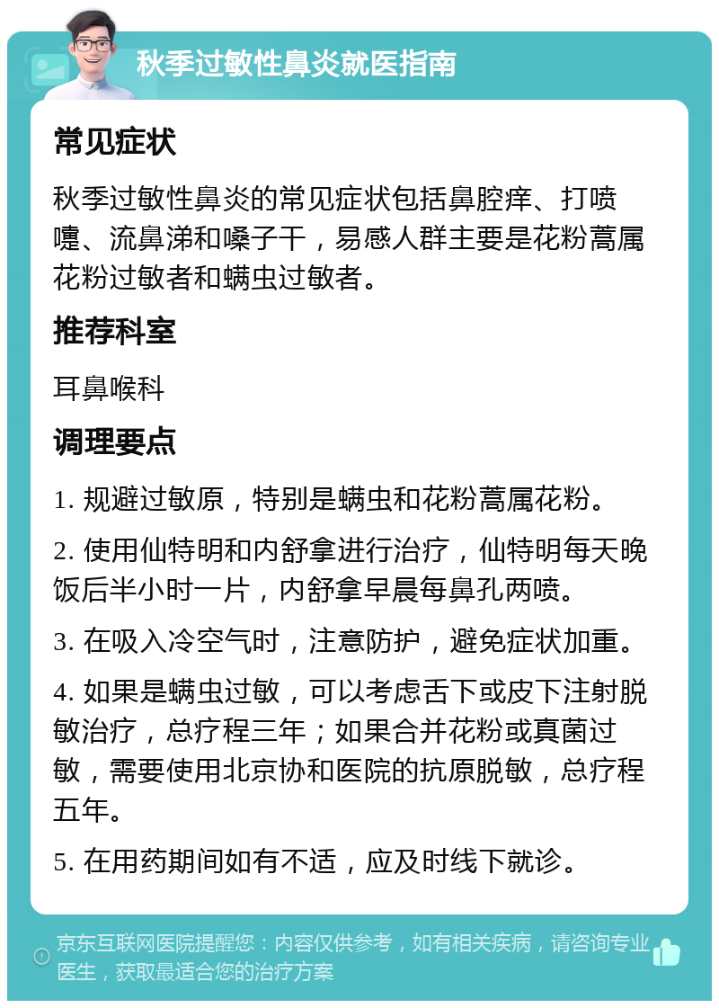 秋季过敏性鼻炎就医指南 常见症状 秋季过敏性鼻炎的常见症状包括鼻腔痒、打喷嚏、流鼻涕和嗓子干，易感人群主要是花粉蒿属花粉过敏者和螨虫过敏者。 推荐科室 耳鼻喉科 调理要点 1. 规避过敏原，特别是螨虫和花粉蒿属花粉。 2. 使用仙特明和内舒拿进行治疗，仙特明每天晚饭后半小时一片，内舒拿早晨每鼻孔两喷。 3. 在吸入冷空气时，注意防护，避免症状加重。 4. 如果是螨虫过敏，可以考虑舌下或皮下注射脱敏治疗，总疗程三年；如果合并花粉或真菌过敏，需要使用北京协和医院的抗原脱敏，总疗程五年。 5. 在用药期间如有不适，应及时线下就诊。