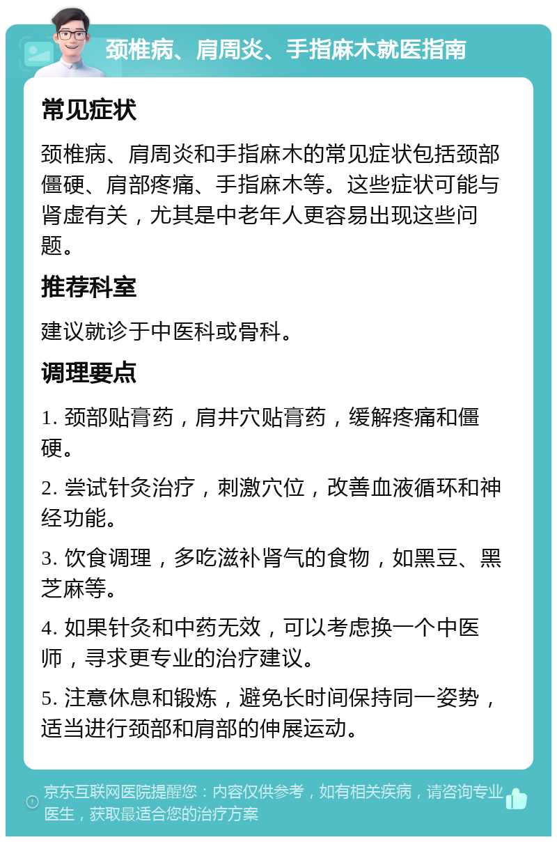 颈椎病、肩周炎、手指麻木就医指南 常见症状 颈椎病、肩周炎和手指麻木的常见症状包括颈部僵硬、肩部疼痛、手指麻木等。这些症状可能与肾虚有关，尤其是中老年人更容易出现这些问题。 推荐科室 建议就诊于中医科或骨科。 调理要点 1. 颈部贴膏药，肩井穴贴膏药，缓解疼痛和僵硬。 2. 尝试针灸治疗，刺激穴位，改善血液循环和神经功能。 3. 饮食调理，多吃滋补肾气的食物，如黑豆、黑芝麻等。 4. 如果针灸和中药无效，可以考虑换一个中医师，寻求更专业的治疗建议。 5. 注意休息和锻炼，避免长时间保持同一姿势，适当进行颈部和肩部的伸展运动。