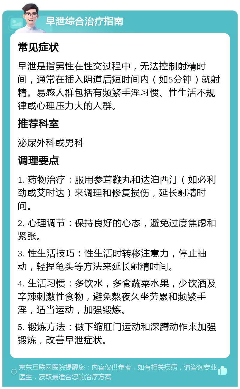 早泄综合治疗指南 常见症状 早泄是指男性在性交过程中，无法控制射精时间，通常在插入阴道后短时间内（如5分钟）就射精。易感人群包括有频繁手淫习惯、性生活不规律或心理压力大的人群。 推荐科室 泌尿外科或男科 调理要点 1. 药物治疗：服用参茸鞭丸和达泊西汀（如必利劲或艾时达）来调理和修复损伤，延长射精时间。 2. 心理调节：保持良好的心态，避免过度焦虑和紧张。 3. 性生活技巧：性生活时转移注意力，停止抽动，轻捏龟头等方法来延长射精时间。 4. 生活习惯：多饮水，多食蔬菜水果，少饮酒及辛辣刺激性食物，避免熬夜久坐劳累和频繁手淫，适当运动，加强锻炼。 5. 锻炼方法：做下缩肛门运动和深蹲动作来加强锻炼，改善早泄症状。