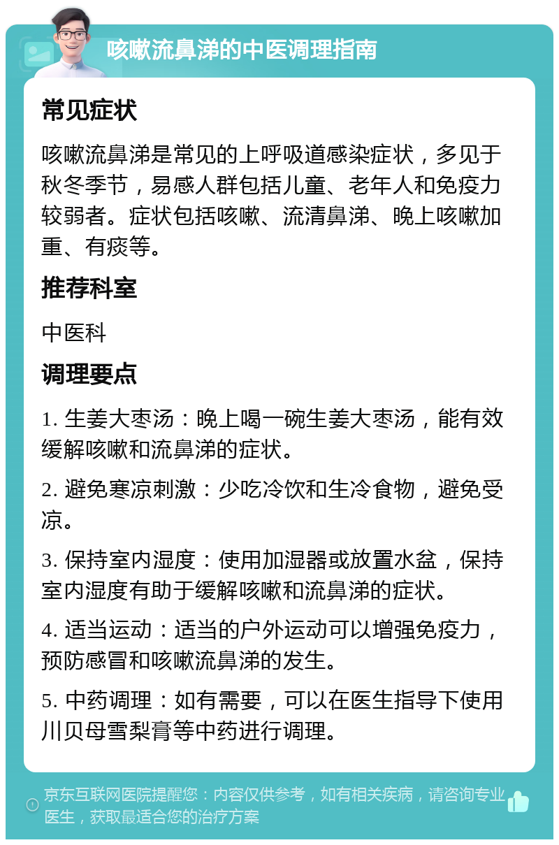 咳嗽流鼻涕的中医调理指南 常见症状 咳嗽流鼻涕是常见的上呼吸道感染症状，多见于秋冬季节，易感人群包括儿童、老年人和免疫力较弱者。症状包括咳嗽、流清鼻涕、晚上咳嗽加重、有痰等。 推荐科室 中医科 调理要点 1. 生姜大枣汤：晚上喝一碗生姜大枣汤，能有效缓解咳嗽和流鼻涕的症状。 2. 避免寒凉刺激：少吃冷饮和生冷食物，避免受凉。 3. 保持室内湿度：使用加湿器或放置水盆，保持室内湿度有助于缓解咳嗽和流鼻涕的症状。 4. 适当运动：适当的户外运动可以增强免疫力，预防感冒和咳嗽流鼻涕的发生。 5. 中药调理：如有需要，可以在医生指导下使用川贝母雪梨膏等中药进行调理。