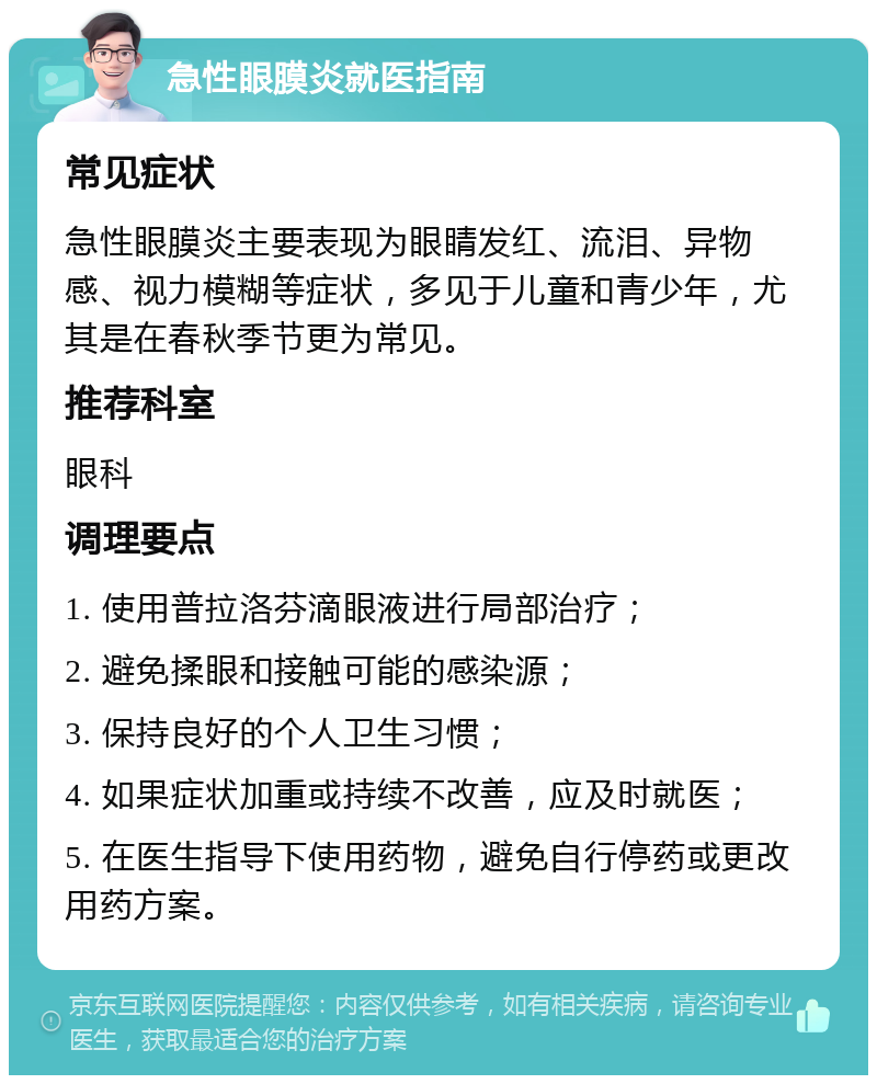 急性眼膜炎就医指南 常见症状 急性眼膜炎主要表现为眼睛发红、流泪、异物感、视力模糊等症状，多见于儿童和青少年，尤其是在春秋季节更为常见。 推荐科室 眼科 调理要点 1. 使用普拉洛芬滴眼液进行局部治疗； 2. 避免揉眼和接触可能的感染源； 3. 保持良好的个人卫生习惯； 4. 如果症状加重或持续不改善，应及时就医； 5. 在医生指导下使用药物，避免自行停药或更改用药方案。