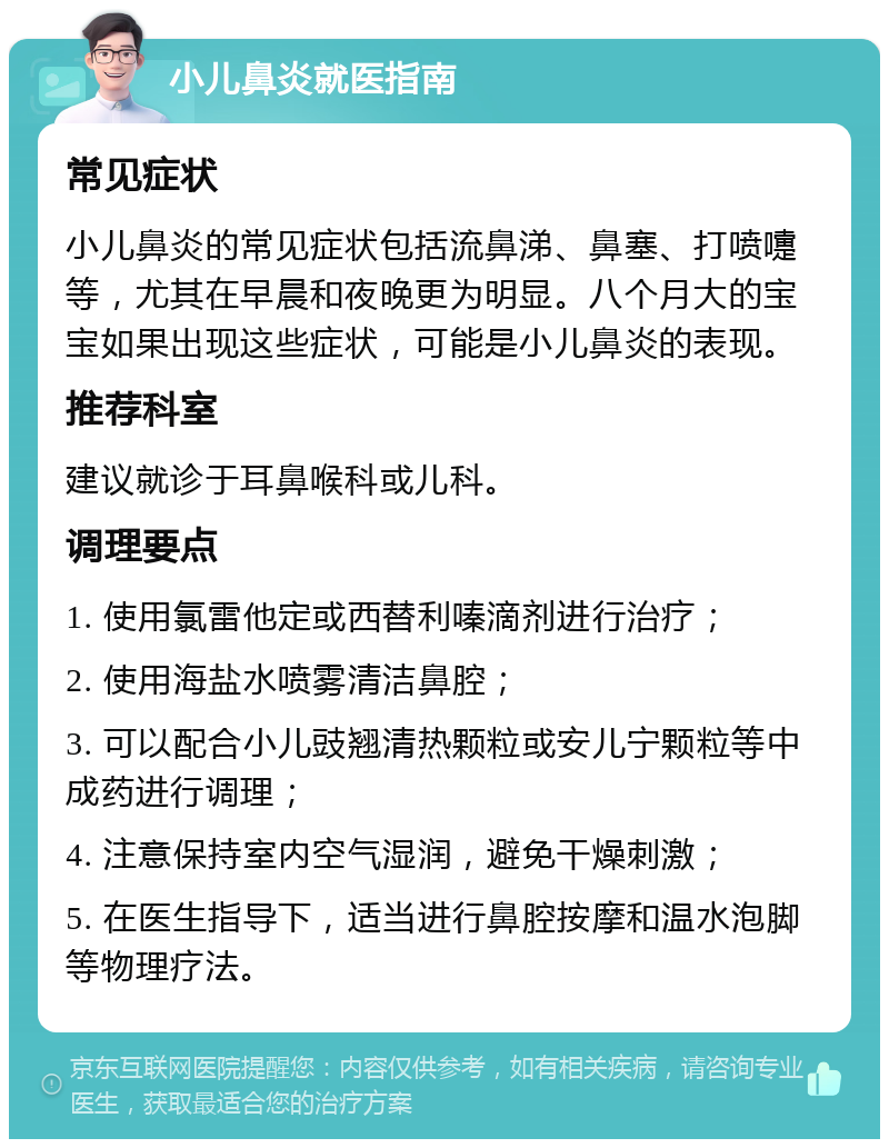 小儿鼻炎就医指南 常见症状 小儿鼻炎的常见症状包括流鼻涕、鼻塞、打喷嚏等，尤其在早晨和夜晚更为明显。八个月大的宝宝如果出现这些症状，可能是小儿鼻炎的表现。 推荐科室 建议就诊于耳鼻喉科或儿科。 调理要点 1. 使用氯雷他定或西替利嗪滴剂进行治疗； 2. 使用海盐水喷雾清洁鼻腔； 3. 可以配合小儿豉翘清热颗粒或安儿宁颗粒等中成药进行调理； 4. 注意保持室内空气湿润，避免干燥刺激； 5. 在医生指导下，适当进行鼻腔按摩和温水泡脚等物理疗法。