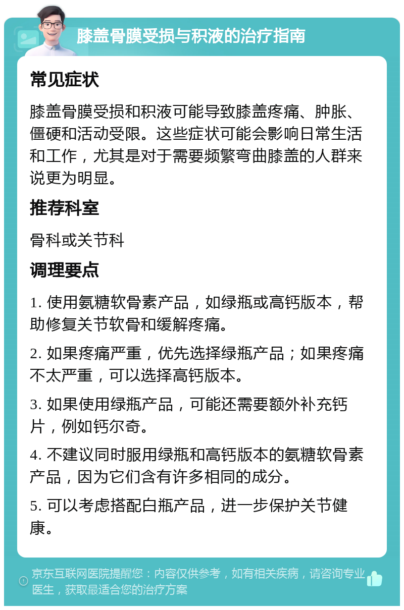 膝盖骨膜受损与积液的治疗指南 常见症状 膝盖骨膜受损和积液可能导致膝盖疼痛、肿胀、僵硬和活动受限。这些症状可能会影响日常生活和工作，尤其是对于需要频繁弯曲膝盖的人群来说更为明显。 推荐科室 骨科或关节科 调理要点 1. 使用氨糖软骨素产品，如绿瓶或高钙版本，帮助修复关节软骨和缓解疼痛。 2. 如果疼痛严重，优先选择绿瓶产品；如果疼痛不太严重，可以选择高钙版本。 3. 如果使用绿瓶产品，可能还需要额外补充钙片，例如钙尔奇。 4. 不建议同时服用绿瓶和高钙版本的氨糖软骨素产品，因为它们含有许多相同的成分。 5. 可以考虑搭配白瓶产品，进一步保护关节健康。