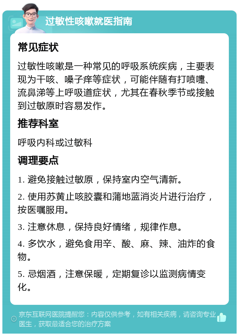 过敏性咳嗽就医指南 常见症状 过敏性咳嗽是一种常见的呼吸系统疾病，主要表现为干咳、嗓子痒等症状，可能伴随有打喷嚏、流鼻涕等上呼吸道症状，尤其在春秋季节或接触到过敏原时容易发作。 推荐科室 呼吸内科或过敏科 调理要点 1. 避免接触过敏原，保持室内空气清新。 2. 使用苏黄止咳胶囊和蒲地蓝消炎片进行治疗，按医嘱服用。 3. 注意休息，保持良好情绪，规律作息。 4. 多饮水，避免食用辛、酸、麻、辣、油炸的食物。 5. 忌烟酒，注意保暖，定期复诊以监测病情变化。