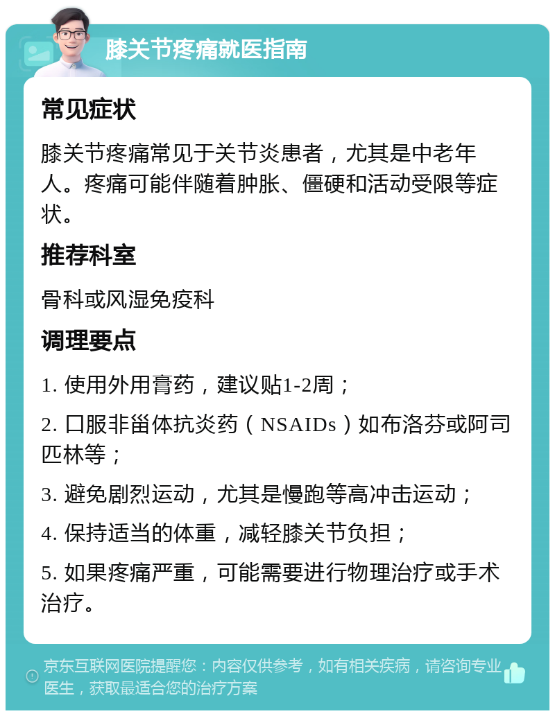 膝关节疼痛就医指南 常见症状 膝关节疼痛常见于关节炎患者，尤其是中老年人。疼痛可能伴随着肿胀、僵硬和活动受限等症状。 推荐科室 骨科或风湿免疫科 调理要点 1. 使用外用膏药，建议贴1-2周； 2. 口服非甾体抗炎药（NSAIDs）如布洛芬或阿司匹林等； 3. 避免剧烈运动，尤其是慢跑等高冲击运动； 4. 保持适当的体重，减轻膝关节负担； 5. 如果疼痛严重，可能需要进行物理治疗或手术治疗。