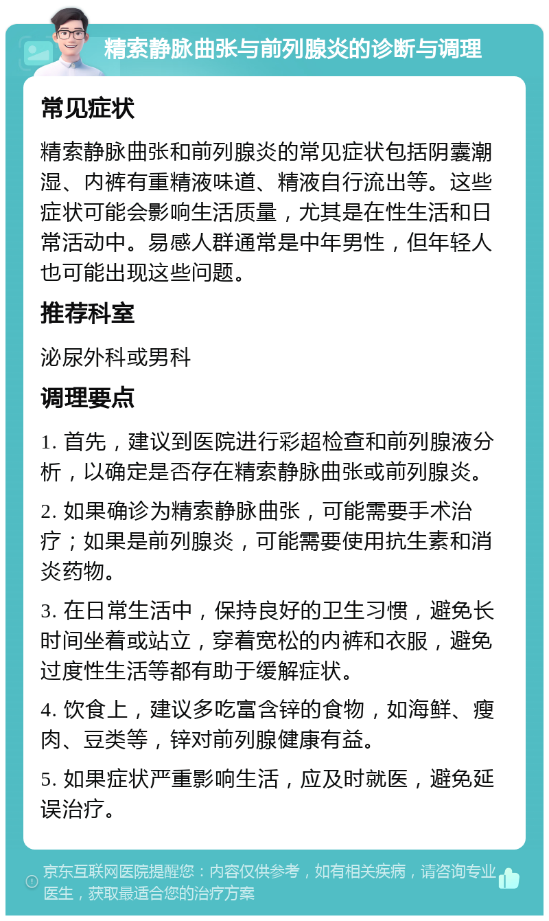 精索静脉曲张与前列腺炎的诊断与调理 常见症状 精索静脉曲张和前列腺炎的常见症状包括阴囊潮湿、内裤有重精液味道、精液自行流出等。这些症状可能会影响生活质量，尤其是在性生活和日常活动中。易感人群通常是中年男性，但年轻人也可能出现这些问题。 推荐科室 泌尿外科或男科 调理要点 1. 首先，建议到医院进行彩超检查和前列腺液分析，以确定是否存在精索静脉曲张或前列腺炎。 2. 如果确诊为精索静脉曲张，可能需要手术治疗；如果是前列腺炎，可能需要使用抗生素和消炎药物。 3. 在日常生活中，保持良好的卫生习惯，避免长时间坐着或站立，穿着宽松的内裤和衣服，避免过度性生活等都有助于缓解症状。 4. 饮食上，建议多吃富含锌的食物，如海鲜、瘦肉、豆类等，锌对前列腺健康有益。 5. 如果症状严重影响生活，应及时就医，避免延误治疗。