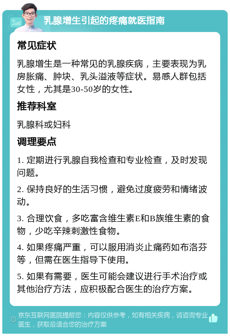 乳腺增生引起的疼痛就医指南 常见症状 乳腺增生是一种常见的乳腺疾病，主要表现为乳房胀痛、肿块、乳头溢液等症状。易感人群包括女性，尤其是30-50岁的女性。 推荐科室 乳腺科或妇科 调理要点 1. 定期进行乳腺自我检查和专业检查，及时发现问题。 2. 保持良好的生活习惯，避免过度疲劳和情绪波动。 3. 合理饮食，多吃富含维生素E和B族维生素的食物，少吃辛辣刺激性食物。 4. 如果疼痛严重，可以服用消炎止痛药如布洛芬等，但需在医生指导下使用。 5. 如果有需要，医生可能会建议进行手术治疗或其他治疗方法，应积极配合医生的治疗方案。