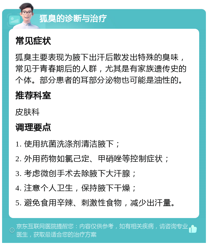 狐臭的诊断与治疗 常见症状 狐臭主要表现为腋下出汗后散发出特殊的臭味，常见于青春期后的人群，尤其是有家族遗传史的个体。部分患者的耳部分泌物也可能是油性的。 推荐科室 皮肤科 调理要点 1. 使用抗菌洗涤剂清洁腋下； 2. 外用药物如氯己定、甲硝唑等控制症状； 3. 考虑微创手术去除腋下大汗腺； 4. 注意个人卫生，保持腋下干燥； 5. 避免食用辛辣、刺激性食物，减少出汗量。