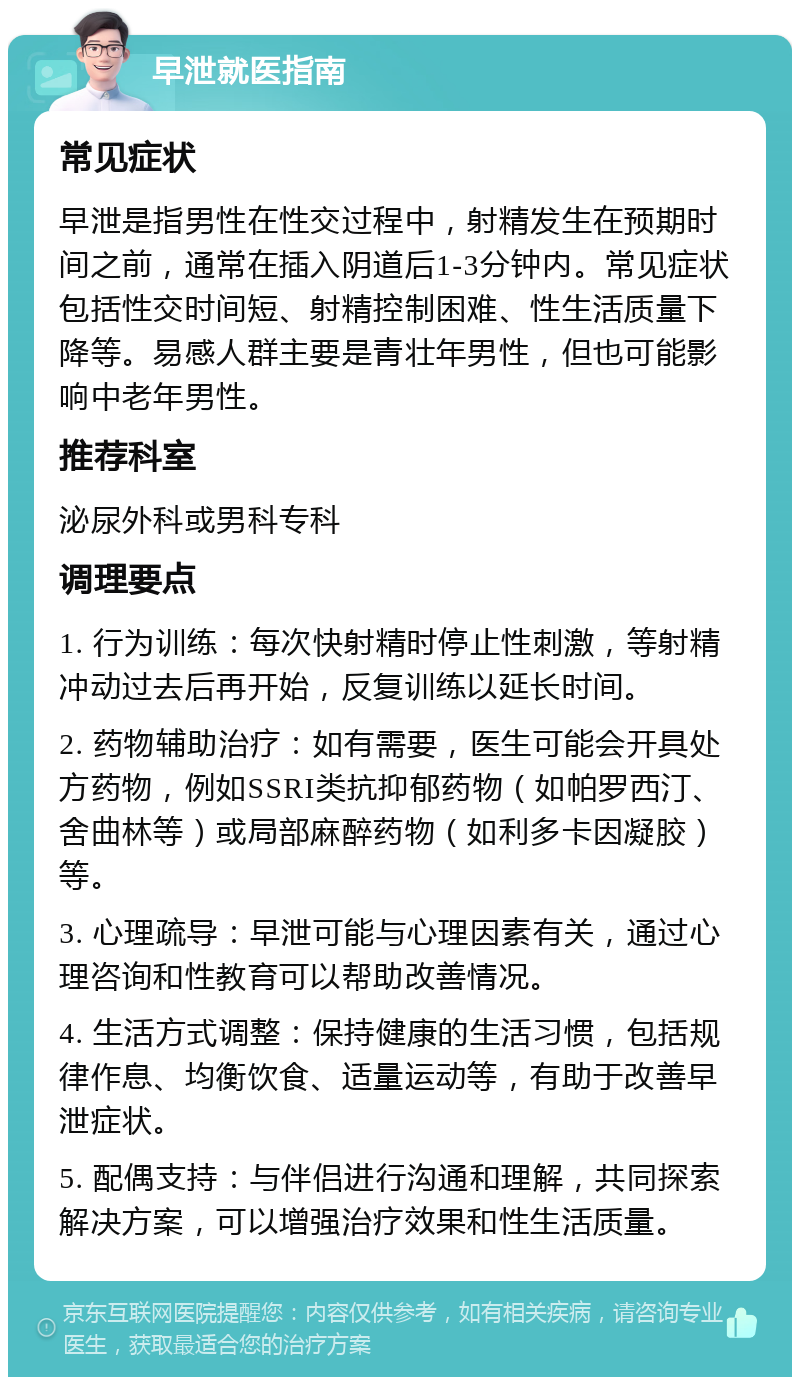 早泄就医指南 常见症状 早泄是指男性在性交过程中，射精发生在预期时间之前，通常在插入阴道后1-3分钟内。常见症状包括性交时间短、射精控制困难、性生活质量下降等。易感人群主要是青壮年男性，但也可能影响中老年男性。 推荐科室 泌尿外科或男科专科 调理要点 1. 行为训练：每次快射精时停止性刺激，等射精冲动过去后再开始，反复训练以延长时间。 2. 药物辅助治疗：如有需要，医生可能会开具处方药物，例如SSRI类抗抑郁药物（如帕罗西汀、舍曲林等）或局部麻醉药物（如利多卡因凝胶）等。 3. 心理疏导：早泄可能与心理因素有关，通过心理咨询和性教育可以帮助改善情况。 4. 生活方式调整：保持健康的生活习惯，包括规律作息、均衡饮食、适量运动等，有助于改善早泄症状。 5. 配偶支持：与伴侣进行沟通和理解，共同探索解决方案，可以增强治疗效果和性生活质量。