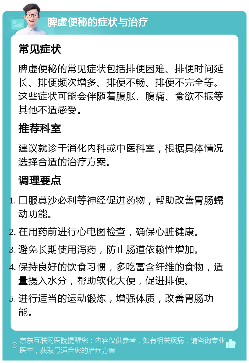 脾虚便秘的症状与治疗 常见症状 脾虚便秘的常见症状包括排便困难、排便时间延长、排便频次增多、排便不畅、排便不完全等。这些症状可能会伴随着腹胀、腹痛、食欲不振等其他不适感受。 推荐科室 建议就诊于消化内科或中医科室，根据具体情况选择合适的治疗方案。 调理要点 口服莫沙必利等神经促进药物，帮助改善胃肠蠕动功能。 在用药前进行心电图检查，确保心脏健康。 避免长期使用泻药，防止肠道依赖性增加。 保持良好的饮食习惯，多吃富含纤维的食物，适量摄入水分，帮助软化大便，促进排便。 进行适当的运动锻炼，增强体质，改善胃肠功能。