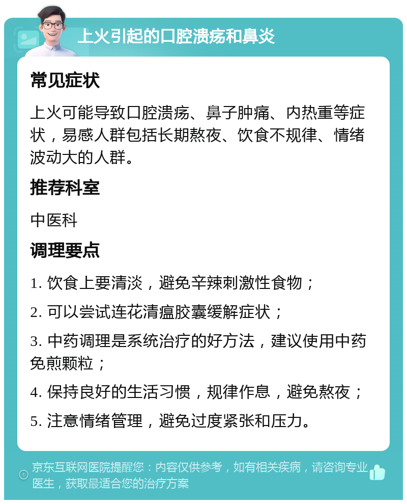 上火引起的口腔溃疡和鼻炎 常见症状 上火可能导致口腔溃疡、鼻子肿痛、内热重等症状，易感人群包括长期熬夜、饮食不规律、情绪波动大的人群。 推荐科室 中医科 调理要点 1. 饮食上要清淡，避免辛辣刺激性食物； 2. 可以尝试连花清瘟胶囊缓解症状； 3. 中药调理是系统治疗的好方法，建议使用中药免煎颗粒； 4. 保持良好的生活习惯，规律作息，避免熬夜； 5. 注意情绪管理，避免过度紧张和压力。